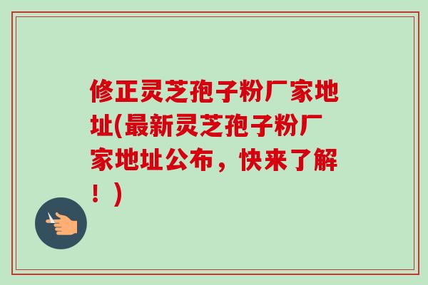 修正灵芝孢子粉厂家地址(新灵芝孢子粉厂家地址公布，快来了解！)