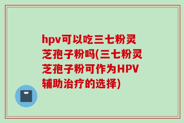 hpv可以吃三七粉灵芝孢子粉吗(三七粉灵芝孢子粉可作为HPV辅助治疗的选择)