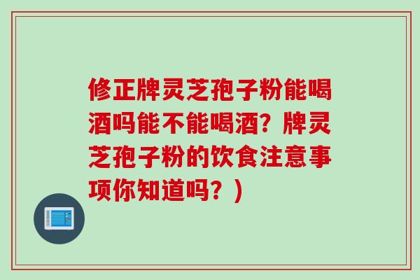 修正牌灵芝孢子粉能喝酒吗能不能喝酒？牌灵芝孢子粉的饮食注意事项你知道吗？)