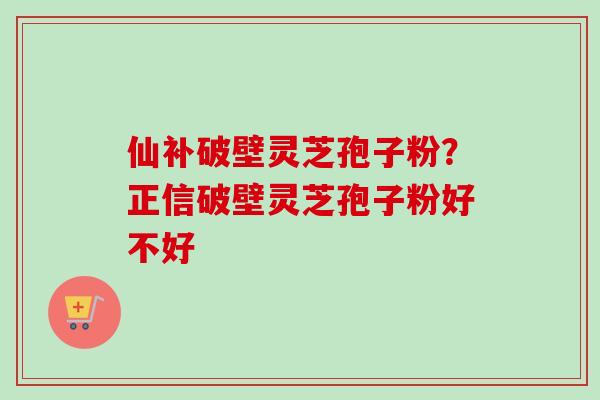 仙补破壁灵芝孢子粉？正信破壁灵芝孢子粉好不好