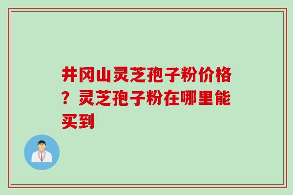 井冈山灵芝孢子粉价格？灵芝孢子粉在哪里能买到