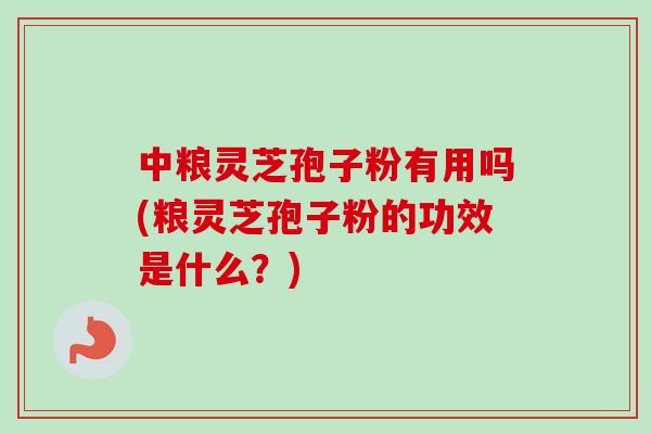 中粮灵芝孢子粉有用吗(粮灵芝孢子粉的功效是什么？)