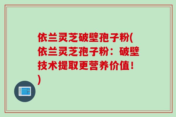 依兰灵芝破壁孢子粉(依兰灵芝孢子粉：破壁技术提取更营养价值！)