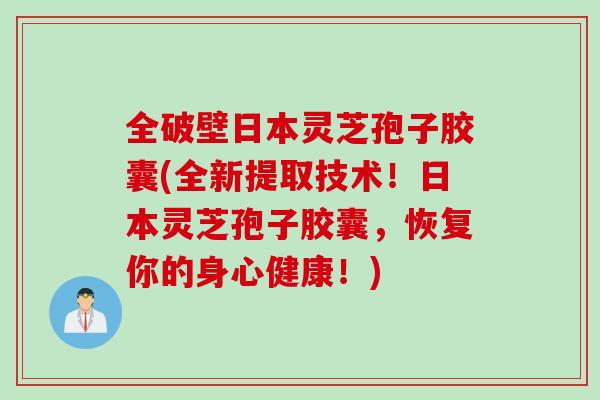 全破壁日本灵芝孢子胶囊(全新提取技术！日本灵芝孢子胶囊，恢复你的身心健康！)