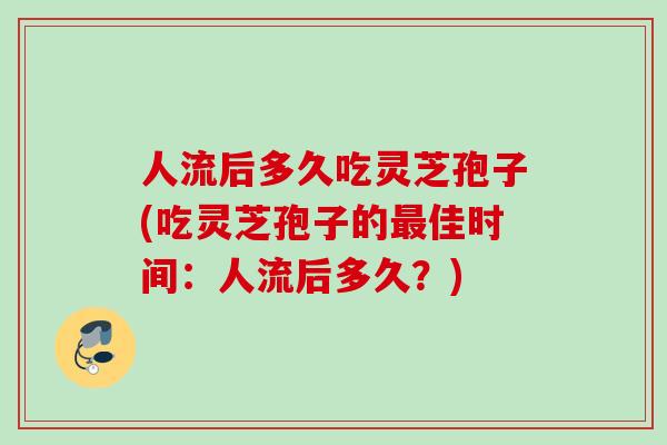 人流后多久吃灵芝孢子(吃灵芝孢子的最佳时间：人流后多久？)
