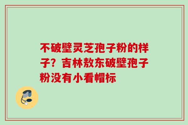 不破壁灵芝孢子粉的样子?吉林敖东破壁孢子粉没有小看帽标 不破壁灵芝孢子粉的样子?吉林敖东破壁孢子粉没有小看帽标