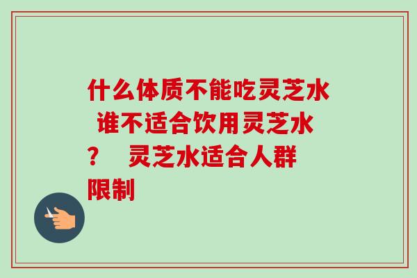 什么体质不能吃灵芝水 谁不适合饮用灵芝水？  灵芝水适合人群限制