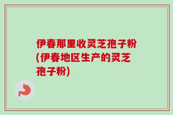 伊春那里收灵芝孢子粉(伊春地区生产的灵芝孢子粉)