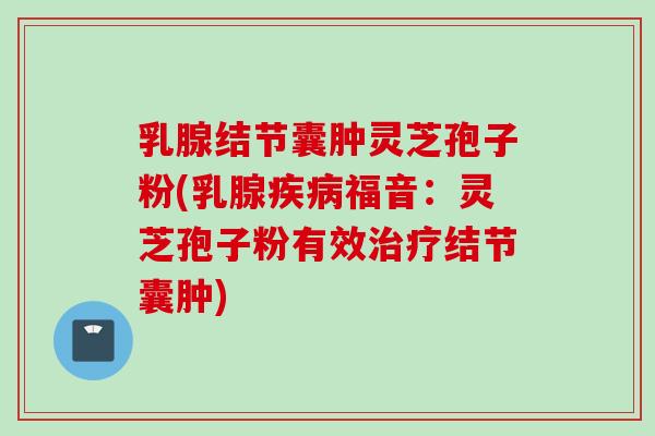 乳腺结节囊肿灵芝孢子粉(乳腺疾病福音：灵芝孢子粉有效治疗结节囊肿)