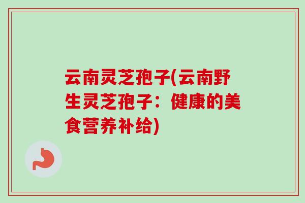 云南灵芝孢子(云南野生灵芝孢子:健康的美食营养补给) 云南灵芝孢子(云南野生灵芝孢子:健康的美食营养补给)