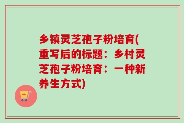 乡镇灵芝孢子粉培育(重写后的标题：乡村灵芝孢子粉培育：一种新养生方式)