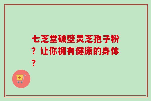 七芝堂破壁灵芝孢子粉？让你拥有健康的身体？
