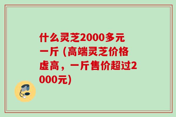 什么灵芝2000多元一斤 (高端灵芝价格虚高，一斤售价超过2000元)