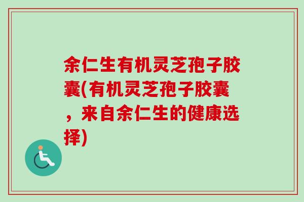 余仁生有机灵芝孢子胶囊(有机灵芝孢子胶囊，来自余仁生的健康选择)