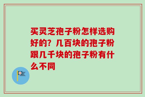 买灵芝孢子粉怎样选购好的?几百块的孢子粉跟几千块的孢子粉有什么不同 买灵芝孢子粉怎样选购好的?几百块的孢子粉跟几千块的孢子粉有什么不同