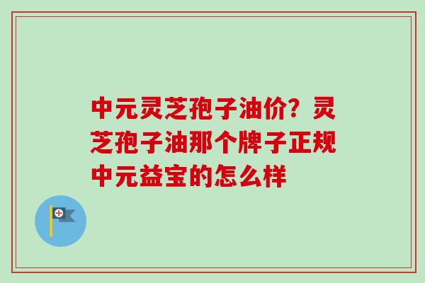 中元灵芝孢子油价？灵芝孢子油那个牌子正规中元益宝的怎么样
