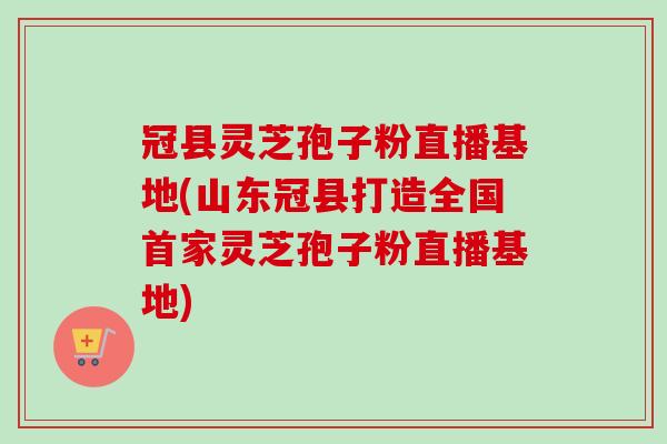 冠县灵芝孢子粉直播基地(山东冠县打造全国首家灵芝孢子粉直播基地)