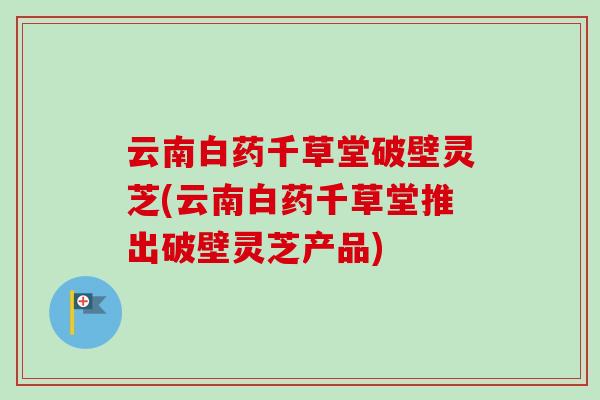 云南白药千草堂破壁灵芝(云南白药千草堂推出破壁灵芝产品) 云南白药千草堂破壁灵芝(云南白药千草堂推出破壁灵芝产品)