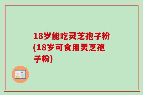18岁能吃灵芝孢子粉(18岁可食用灵芝孢子粉)