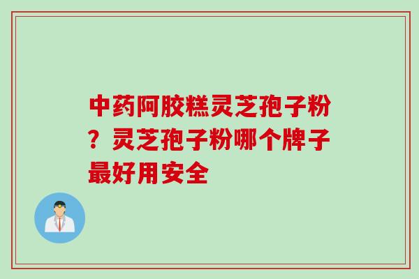 中药阿胶糕灵芝孢子粉？灵芝孢子粉哪个牌子最好用安全