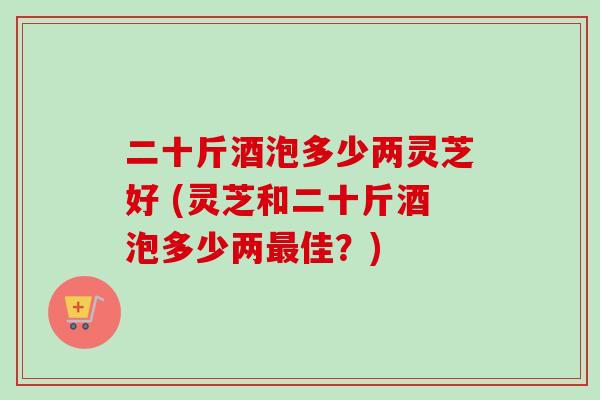 二十斤酒泡多少两灵芝好 (灵芝和二十斤酒泡多少两最佳？)