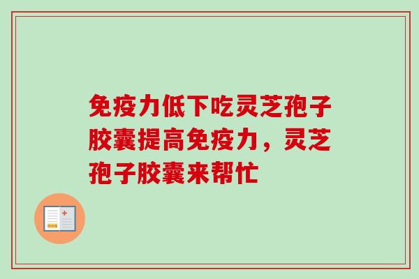 免疫力低下吃灵芝孢子胶囊提高免疫力,灵芝孢子胶囊来帮忙 免疫力低下吃灵芝孢子胶囊提高免疫力,灵芝孢子胶囊来帮忙