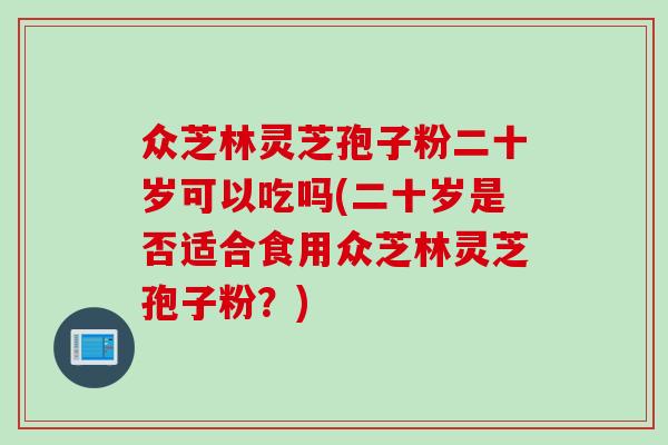 众芝林灵芝孢子粉二十岁可以吃吗(二十岁是否适合食用众芝林灵芝孢子粉？)