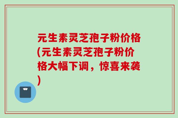 元生素灵芝孢子粉价格(元生素灵芝孢子粉价格大幅下调,惊喜来袭) 元生素灵芝孢子粉价格(元生素灵芝孢子粉价格大幅下调,惊喜来袭)