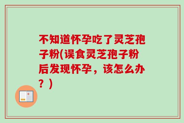 不知道怀孕吃了灵芝孢子粉(误食灵芝孢子粉后发现怀孕，该怎么办？)