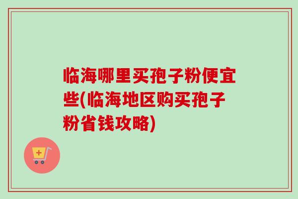 临海哪里买孢子粉便宜些(临海地区购买孢子粉省钱攻略)