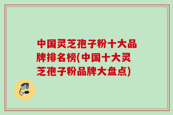 中国灵芝孢子粉十大品牌排名榜(中国十大灵芝孢子粉品牌大盘点)