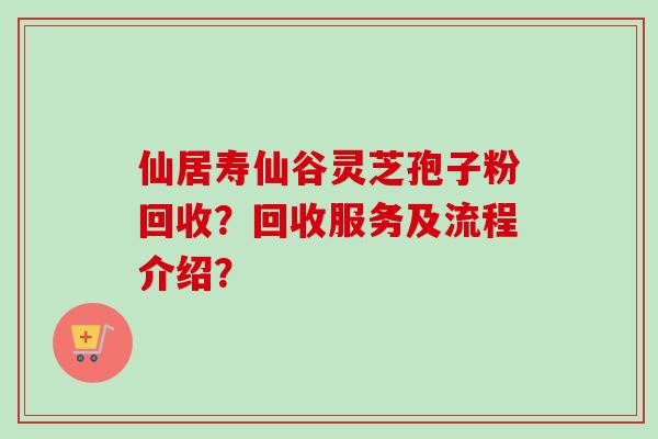 仙居寿仙谷灵芝孢子粉回收？回收服务及流程介绍？