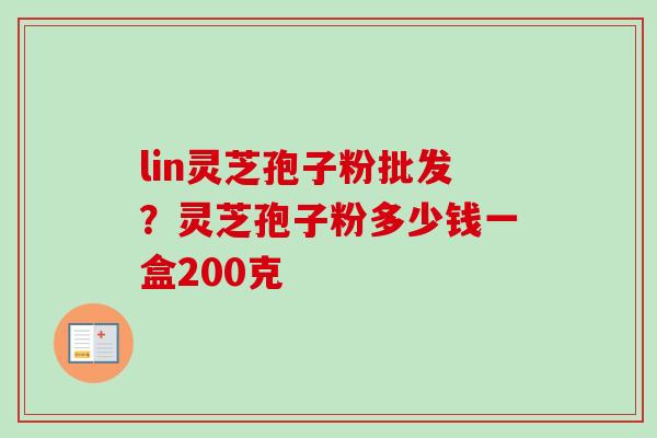 lin灵芝孢子粉批发？灵芝孢子粉多少钱一盒200克