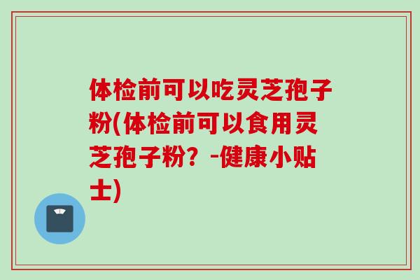 体检前可以吃灵芝孢子粉(体检前可以食用灵芝孢子粉?-健康小贴士) 体检前可以吃灵芝孢子粉(体检前可以食用灵芝孢子粉?-健康小贴士)