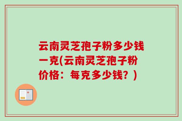 云南灵芝孢子粉多少钱一克(云南灵芝孢子粉价格：每克多少钱？)