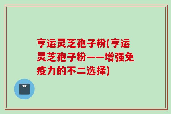 亨运灵芝孢子粉(亨运灵芝孢子粉——增强免疫力的不二选择)