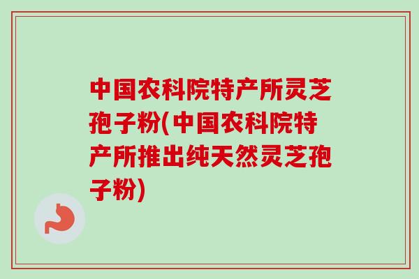 中国农科院特产所灵芝孢子粉(中国农科院特产所推出纯天然灵芝孢子粉)