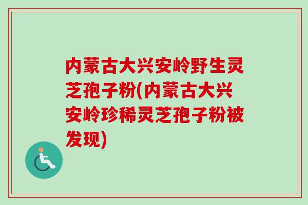 内蒙古大兴安岭野生灵芝孢子粉(内蒙古大兴安岭珍稀灵芝孢子粉被发现)