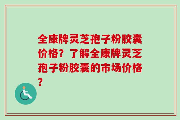 全康牌灵芝孢子粉胶囊价格?了解全康牌灵芝孢子粉胶囊的市场价格? 全康牌灵芝孢子粉胶囊价格?了解全康牌灵芝孢子粉胶囊的市场价格?
