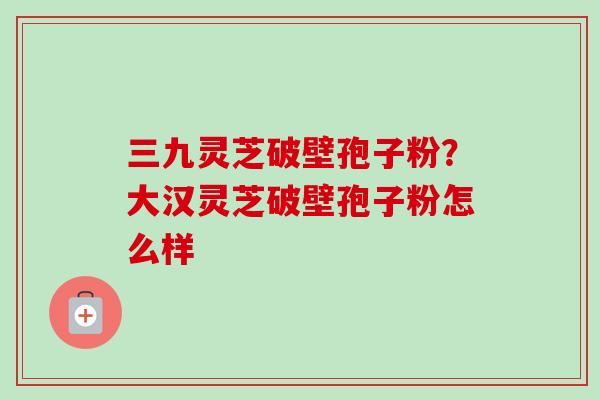 三九灵芝破壁孢子粉？大汉灵芝破壁孢子粉怎么样