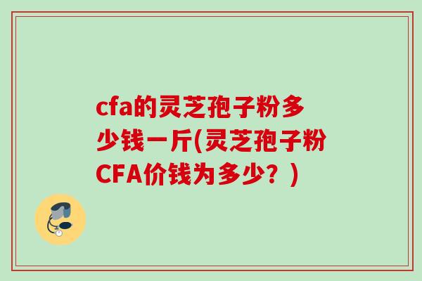 cfa的灵芝孢子粉多少钱一斤(灵芝孢子粉CFA价钱为多少？)