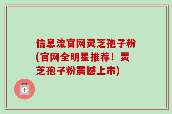 信息流官网灵芝孢子粉(官网全明星推荐！灵芝孢子粉震撼上市)