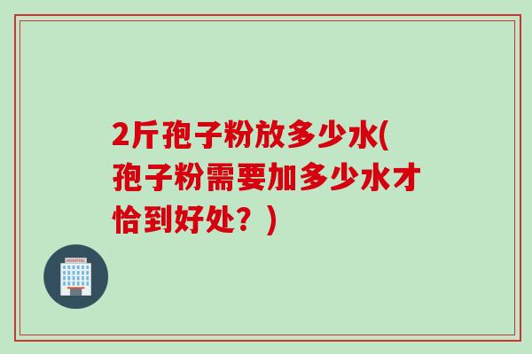2斤孢子粉放多少水(孢子粉需要加多少水才恰到好处？)