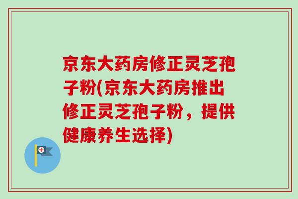 京东大药房修正灵芝孢子粉(京东大药房推出修正灵芝孢子粉，提供健康养生选择)