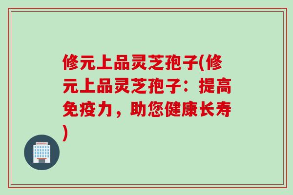 修元上品灵芝孢子(修元上品灵芝孢子：提高免疫力，助您健康长寿)