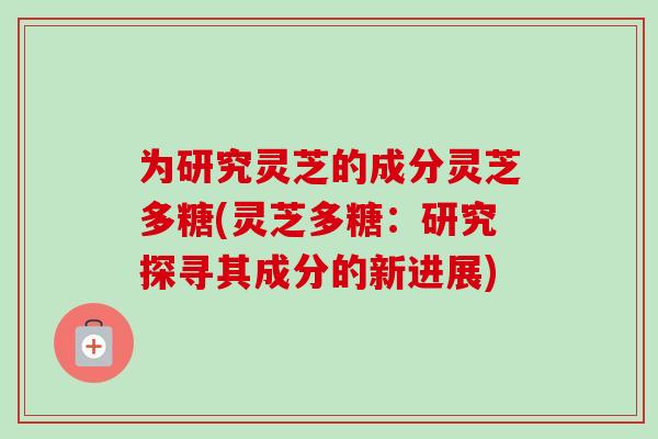 为研究灵芝的成分灵芝多糖(灵芝多糖：研究探寻其成分的新进展)