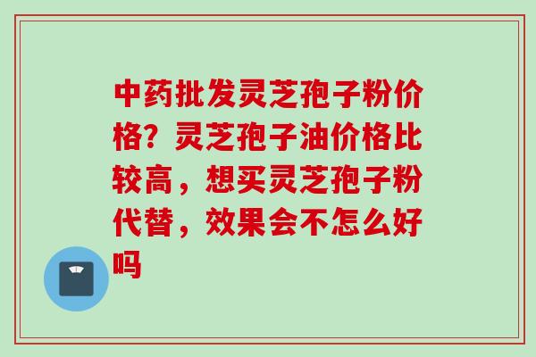 批发灵芝孢子粉价格？灵芝孢子油价格比较高，想买灵芝孢子粉代替，效果会不怎么好吗