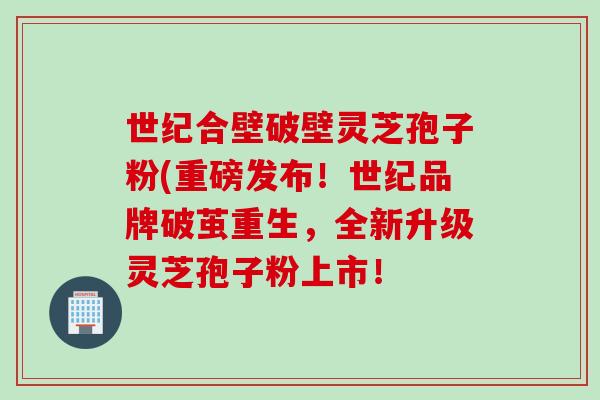 世纪合壁破壁灵芝孢子粉(重磅发布！世纪品牌破茧重生，全新升级灵芝孢子粉上市！