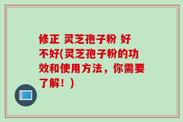 修正 灵芝孢子粉 好不好(灵芝孢子粉的功效和使用方法，你需要了解！)