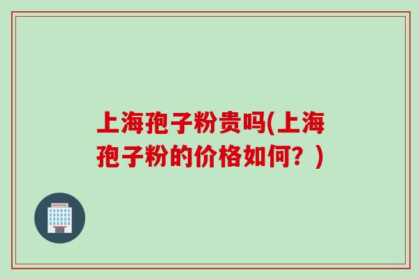 上海孢子粉贵吗(上海孢子粉的价格如何？)